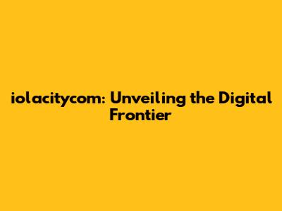 iolacitycom: Unveiling the Digital Frontier