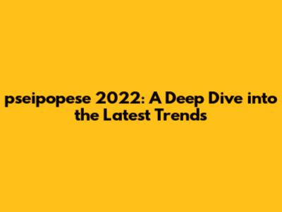pseipopese 2022: A Deep Dive into the Latest Trends